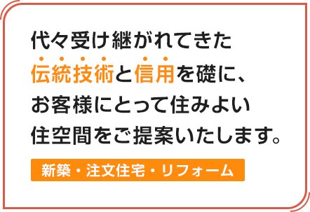 代々受け継がれてきた伝統技術と信用を礎に、お客様にとって住みよい住空間をご提案いたします。新築・注文住宅・リフォーム