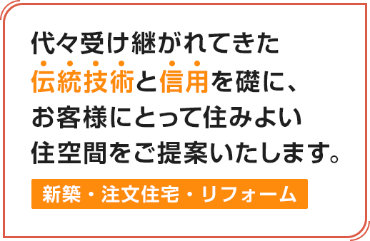 代々受け継がれてきた伝統技術と信用を礎に、お客様にとって住みよい住空間をご提案いたします。新築・注文住宅・リフォーム